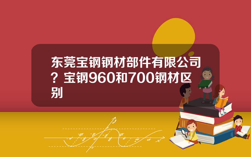 东莞宝钢钢材部件有限公司？宝钢960和700钢材区别