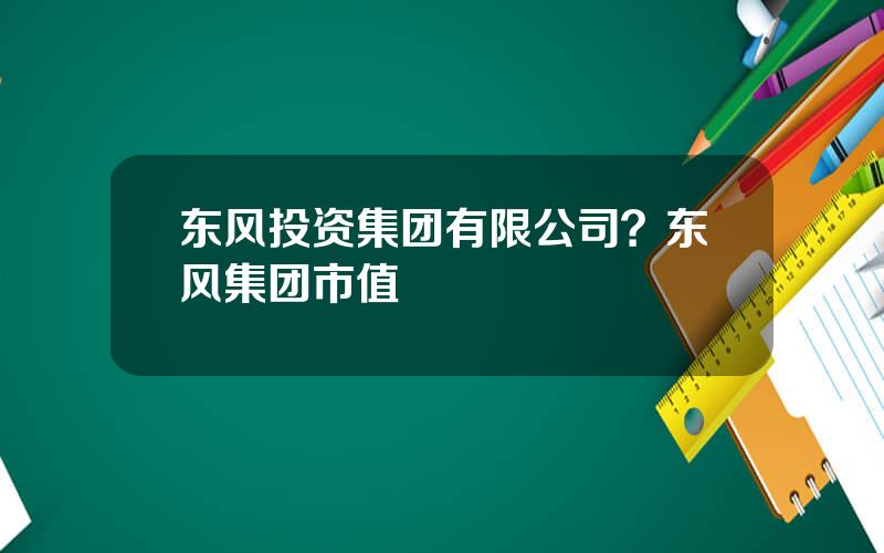 东风投资集团有限公司？东风集团市值