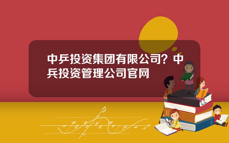 中乒投资集团有限公司？中兵投资管理公司官网