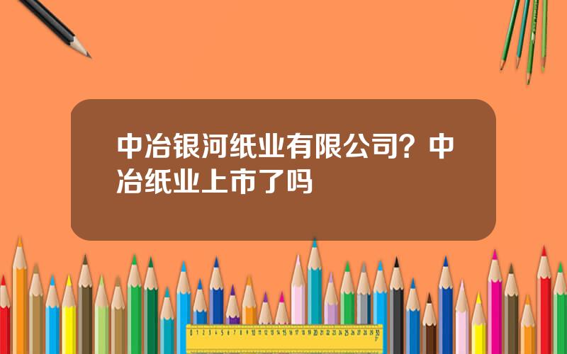 中冶银河纸业有限公司？中冶纸业上市了吗