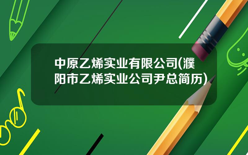 中原乙烯实业有限公司(濮阳市乙烯实业公司尹总简历)
