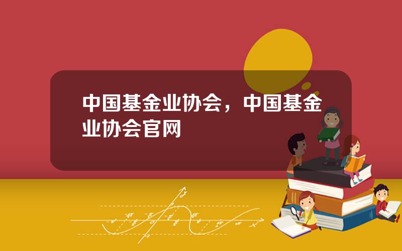 中国基金业协会，中国基金业协会官网