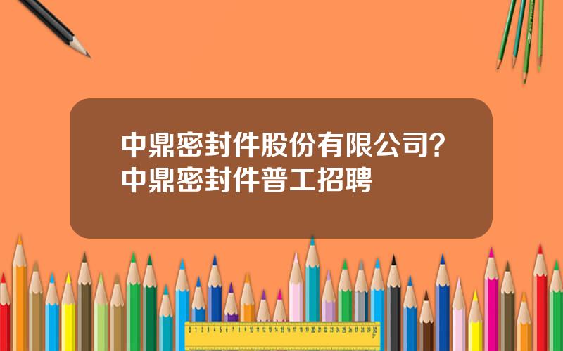 中鼎密封件股份有限公司？中鼎密封件普工招聘