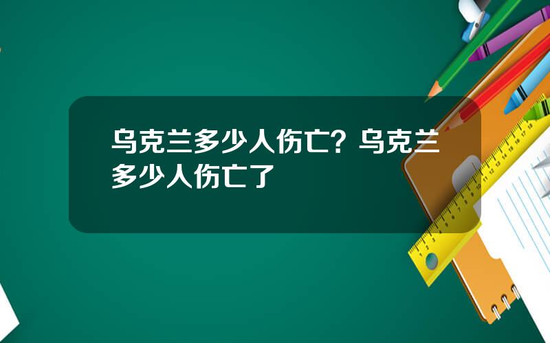 乌克兰多少人伤亡？乌克兰多少人伤亡了