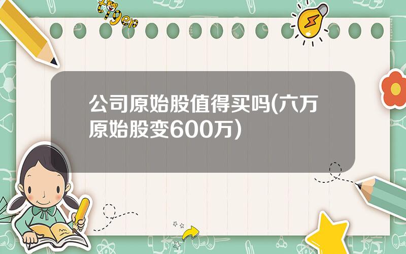 公司原始股值得买吗(六万原始股变600万)