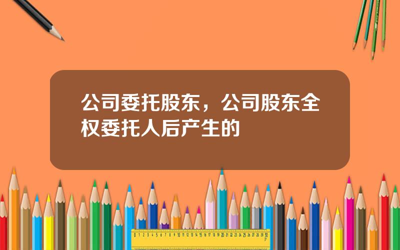 公司委托股东，公司股东全权委托人后产生的