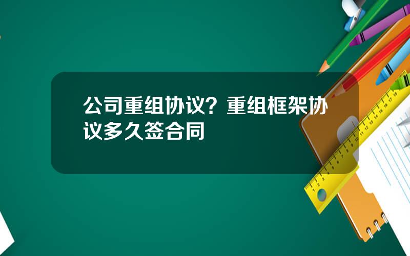 公司重组协议？重组框架协议多久签合同