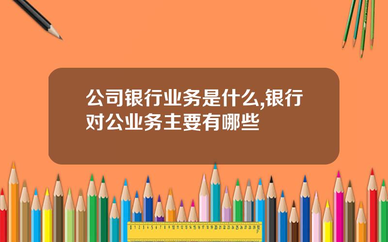 公司银行业务是什么,银行对公业务主要有哪些