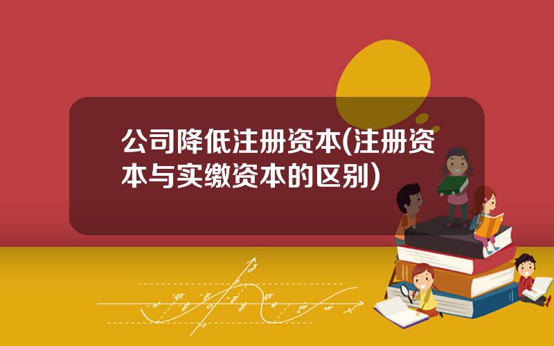 公司降低注册资本(注册资本与实缴资本的区别)