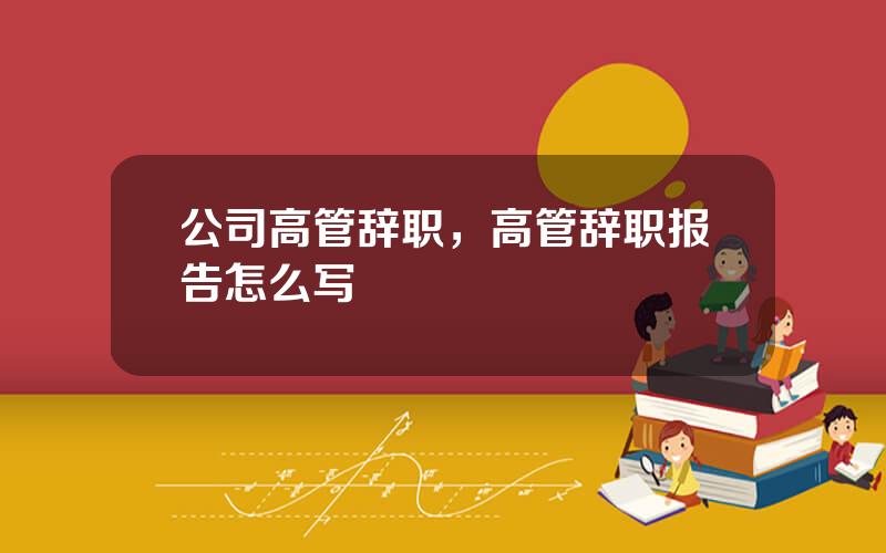 公司高管辞职，高管辞职报告怎么写