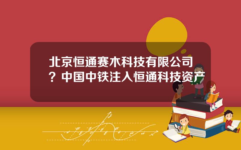 北京恒通赛木科技有限公司？中国中铁注入恒通科技资产