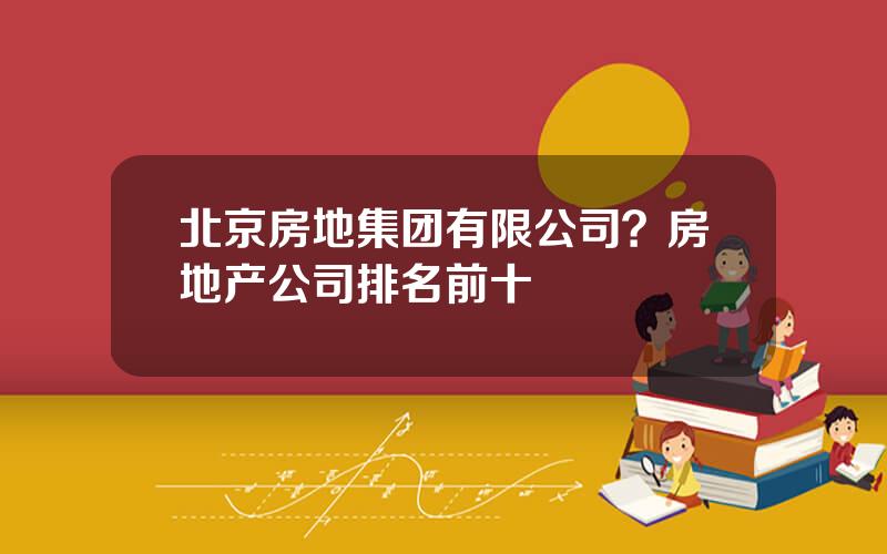 北京房地集团有限公司？房地产公司排名前十