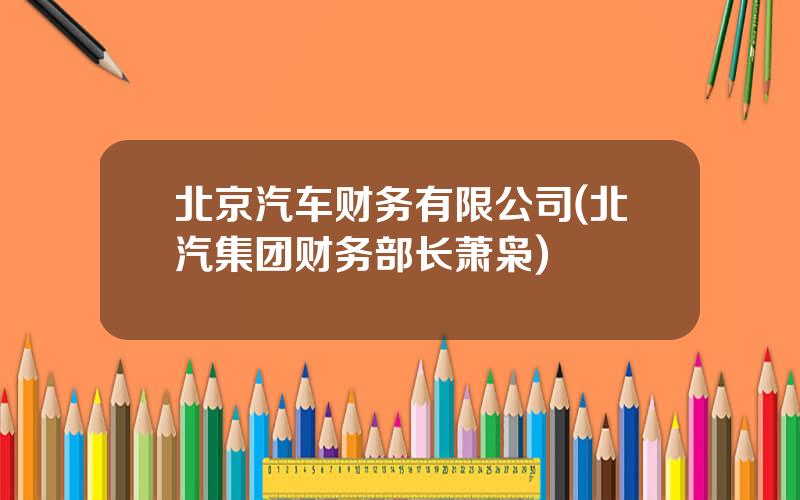 北京汽车财务有限公司(北汽集团财务部长萧枭)