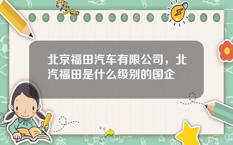 北京福田汽车有限公司，北汽福田是什么级别的国企