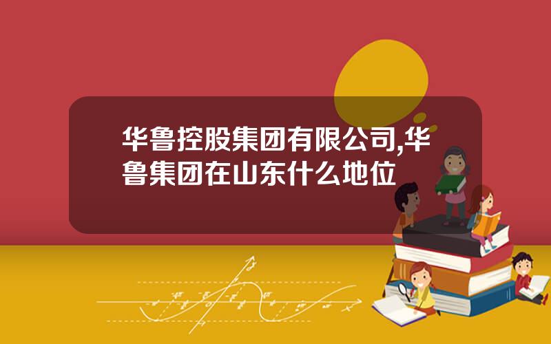 华鲁控股集团有限公司,华鲁集团在山东什么地位