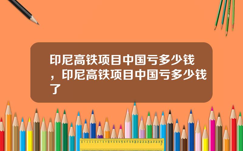 印尼高铁项目中国亏多少钱，印尼高铁项目中国亏多少钱了
