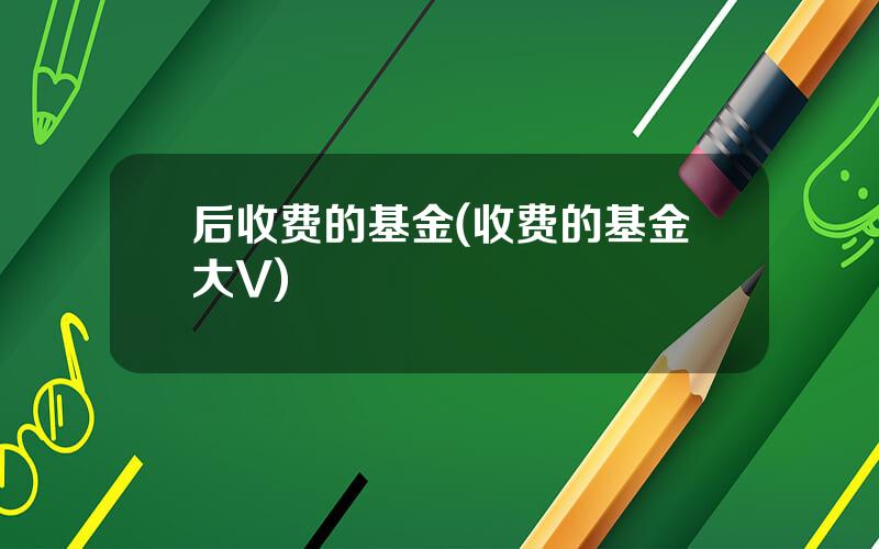 后收费的基金(收费的基金大V)
