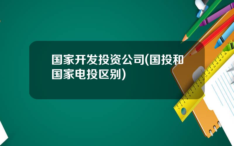 国家开发投资公司(国投和国家电投区别)