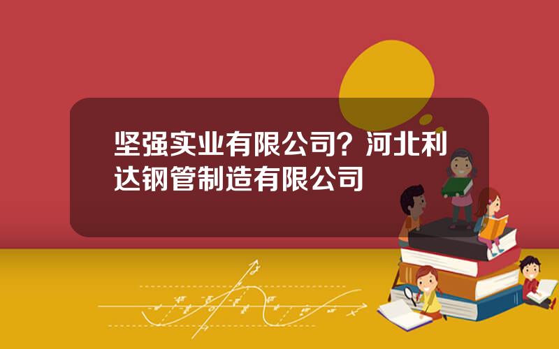 坚强实业有限公司？河北利达钢管制造有限公司
