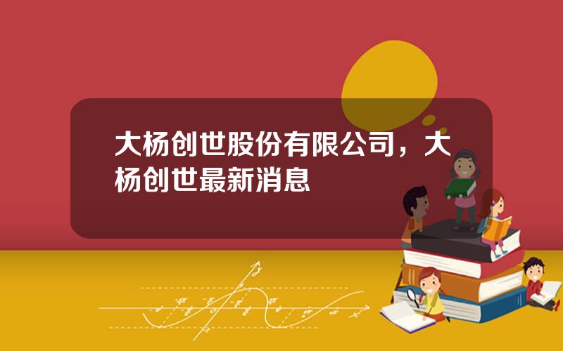 大杨创世股份有限公司，大杨创世最新消息
