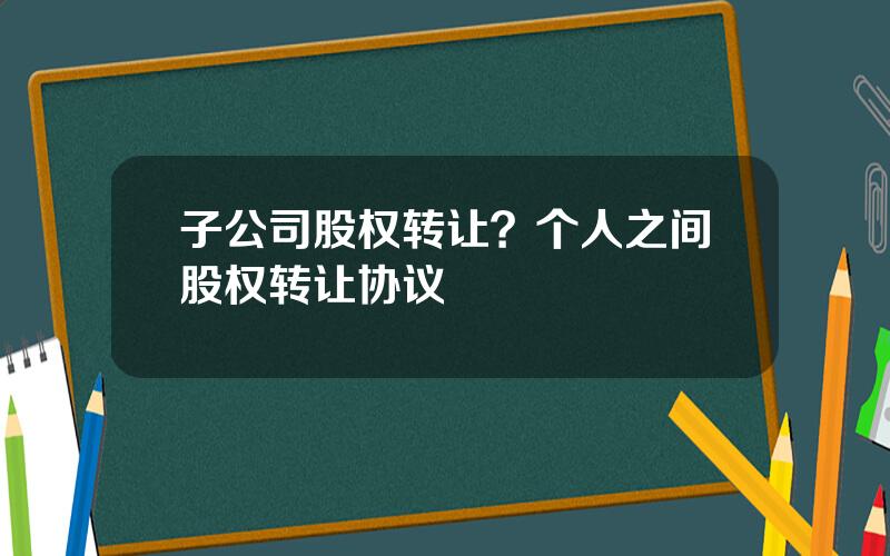 子公司股权转让？个人之间股权转让协议