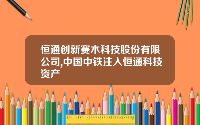 恒通创新赛木科技股份有限公司,中国中铁注入恒通科技资产
