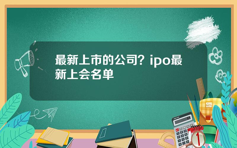 最新上市的公司？ipo最新上会名单