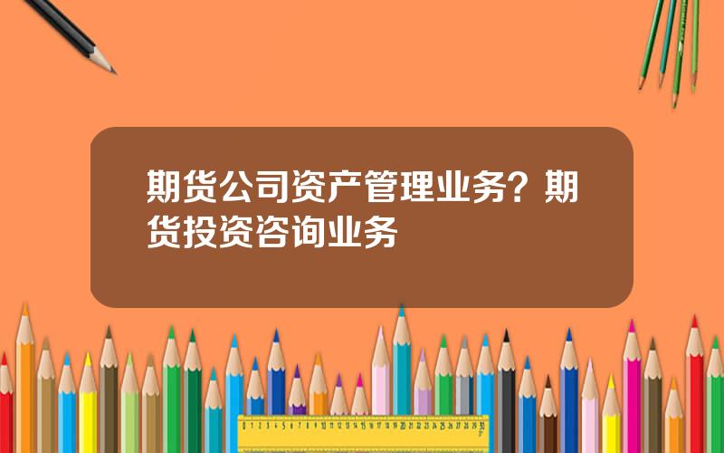 期货公司资产管理业务？期货投资咨询业务