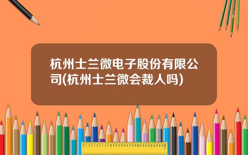 杭州士兰微电子股份有限公司(杭州士兰微会裁人吗)