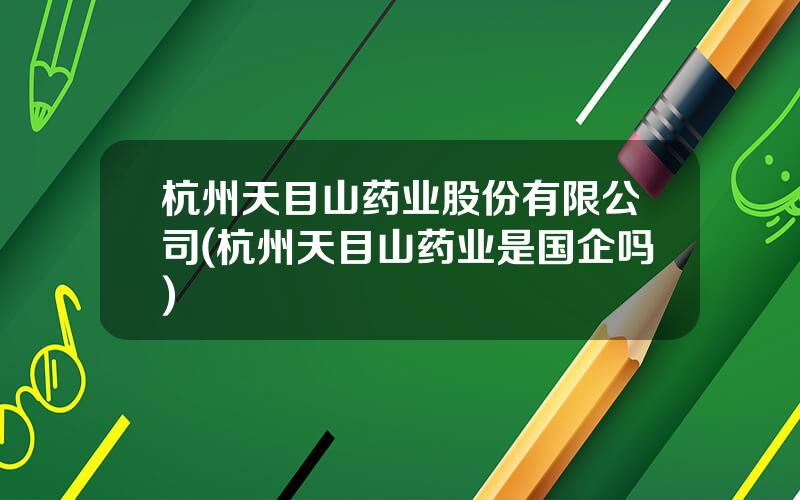 杭州天目山药业股份有限公司(杭州天目山药业是国企吗)