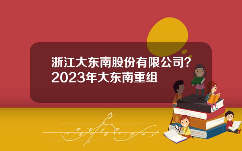 浙江大东南股份有限公司？2023年大东南重组