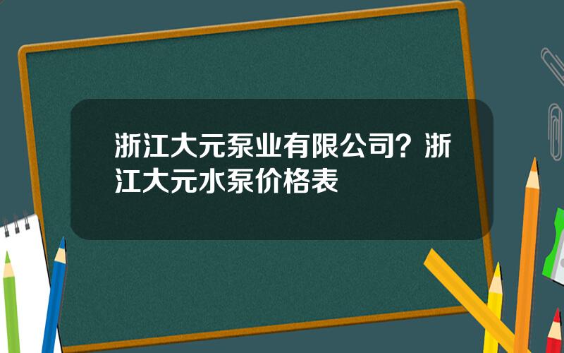 浙江大元泵业有限公司？浙江大元水泵价格表