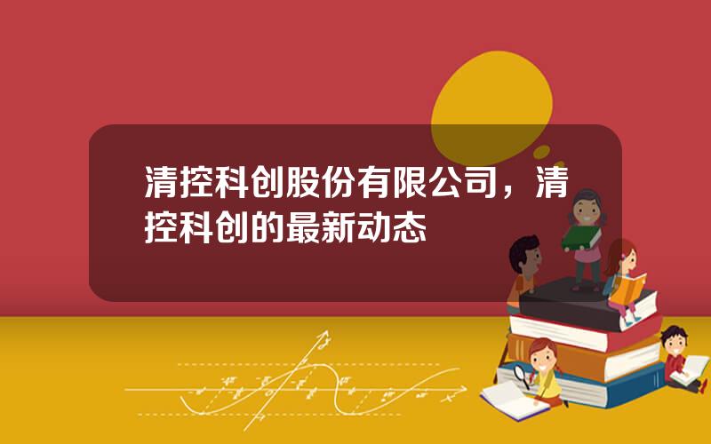 清控科创股份有限公司，清控科创的最新动态