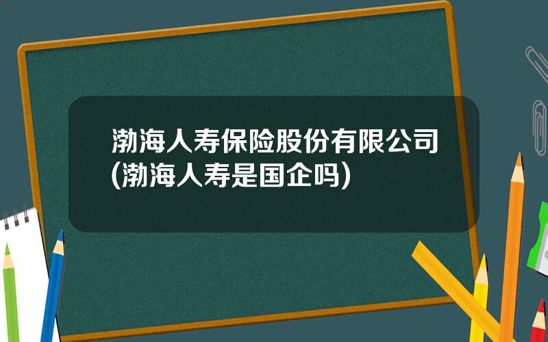 渤海人寿保险股份有限公司(渤海人寿是国企吗)